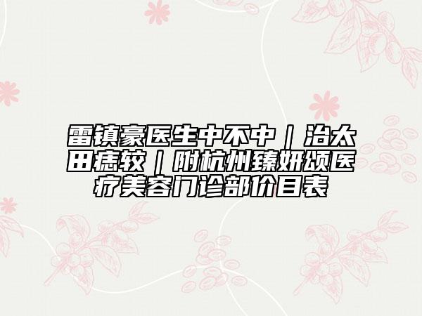 雷镇豪医生中不中｜治太田痣较｜附杭州臻妍颂医疗美容门诊部价目表