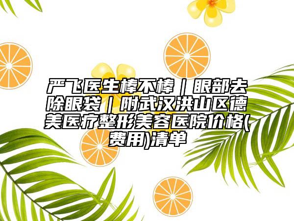 严飞医生棒不棒｜眼部去除眼袋｜附武汉洪山区德美医疗整形美容医院价格(费用)清单