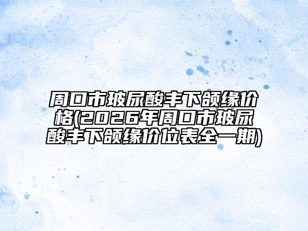 周口市玻尿酸丰下颌缘价格(2026年周口市玻尿酸丰下颌缘价位表全一期)