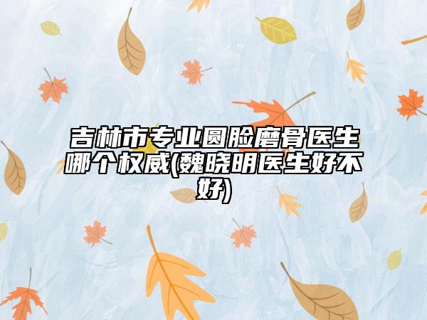 吉林市专业圆脸磨骨医生哪个权威(魏晓明医生好不好)