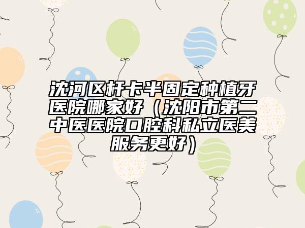 沈河区杆卡半固定种植牙医院哪家好（沈阳市第二中医医院口腔科私立医美服务更好）