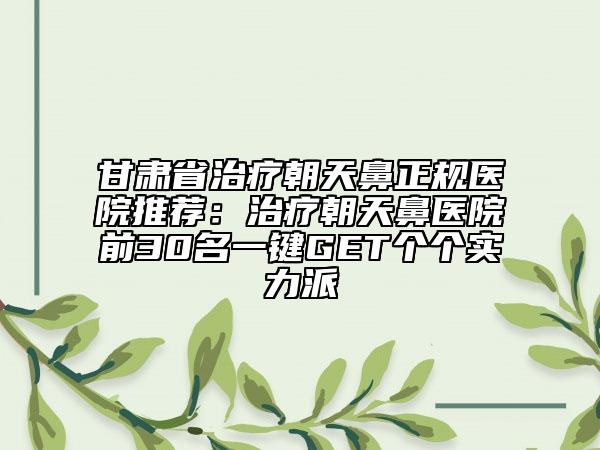 甘肃省治疗朝天鼻正规医院推荐：治疗朝天鼻医院前30名一键GET个个实力派