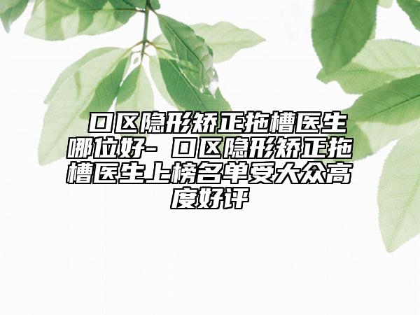 硚口区隐形矫正拖槽医生哪位好-硚口区隐形矫正拖槽医生上榜名单受大众高度好评