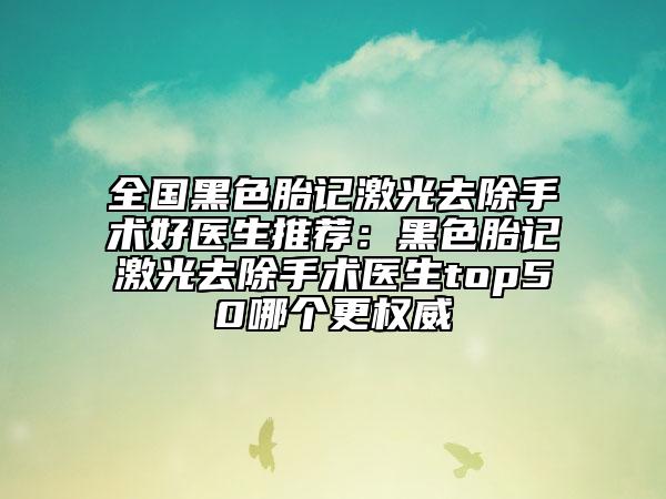 全国黑色胎记激光去除手术好医生推荐：黑色胎记激光去除手术医生top50哪个更权威