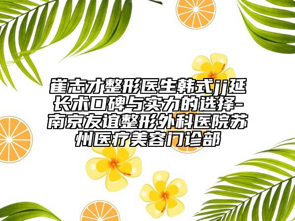 崔志才整形医生韩式jj延长术口碑与实力的选择-南京友谊整形外科医院苏州医疗美容门诊部