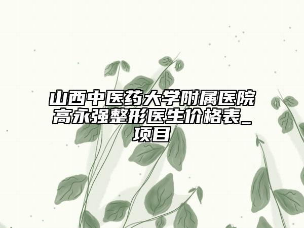 山西中医药大学附属医院高永强整形医生价格表_项目