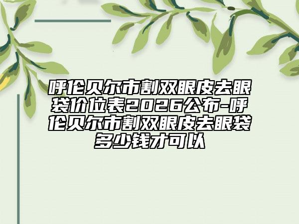 呼伦贝尔市割双眼皮去眼袋价位表2026公布-呼伦贝尔市割双眼皮去眼袋多少钱才可以