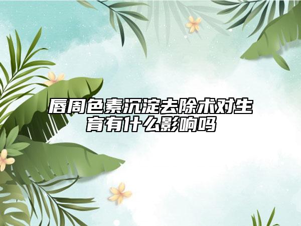 唇周色素沉淀去除术对生育有什么影响吗