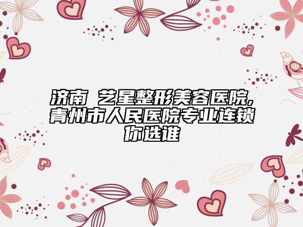 济南​艺星整形美容医院,青州市人民医院专业连锁你选谁