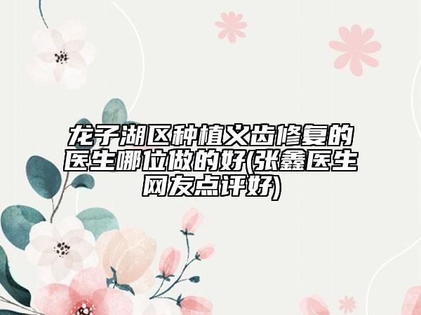 龙子湖区种植义齿修复的医生哪位做的好(张鑫医生网友点评好)