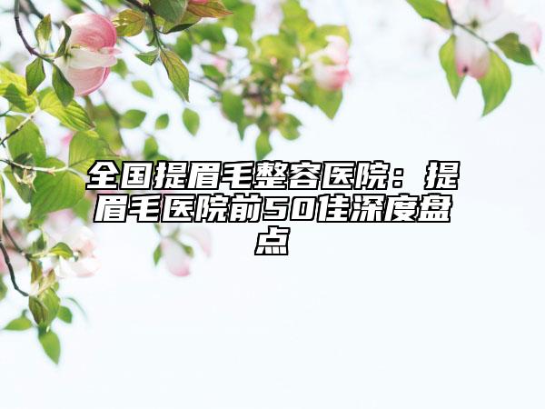 全国提眉毛整容医院：提眉毛医院前50佳深度盘点
