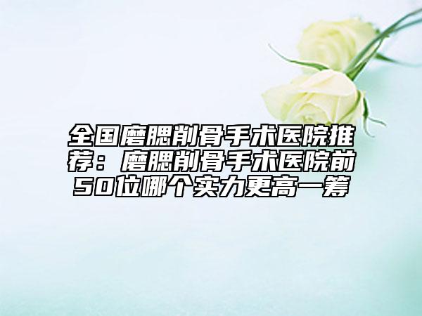 全国磨腮削骨手术医院推荐：磨腮削骨手术医院前50位哪个实力更高一筹