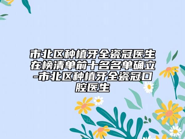 市北区种植牙全瓷冠医生在榜清单前十名名单确立-市北区种植牙全瓷冠口腔医生