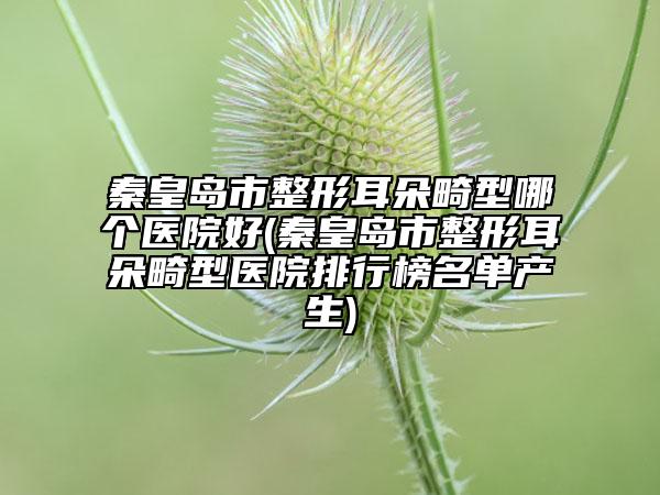 秦皇岛市整形耳朵畸型哪个医院好(秦皇岛市整形耳朵畸型医院排行榜名单产生)