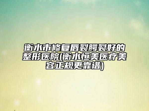 衡水市修复唇裂腭裂好的整形医院(衡水恒美医疗美容正规更靠谱)