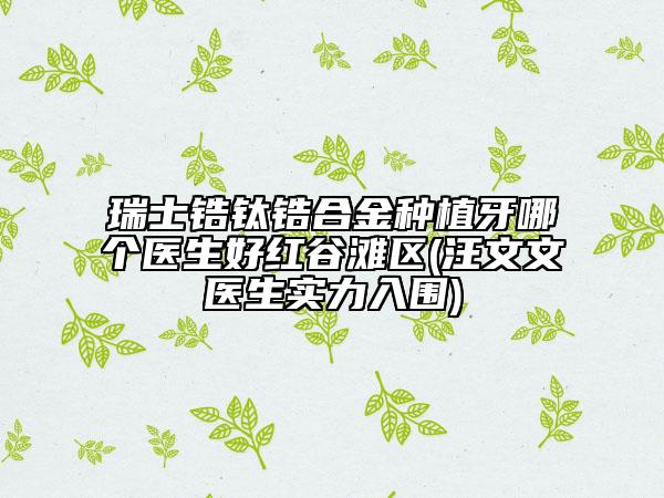 瑞士锆钛锆合金种植牙哪个医生好红谷滩区(汪文文医生实力入围)
