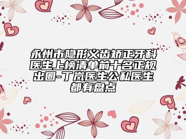 永州市隐形义齿矫正牙科医生上榜清单前十名正规出圈-丁岚医生公私医生都有盘点