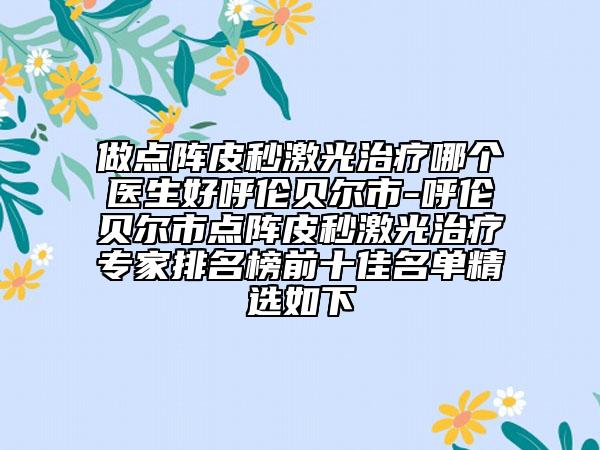 做点阵皮秒激光治疗哪个医生好呼伦贝尔市-呼伦贝尔市点阵皮秒激光治疗专家排名榜前十佳名单精选如下