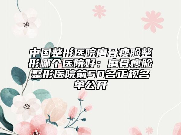 中国整形医院磨骨瘦脸整形哪个医院好：磨骨瘦脸整形医院前50名正规名单公开