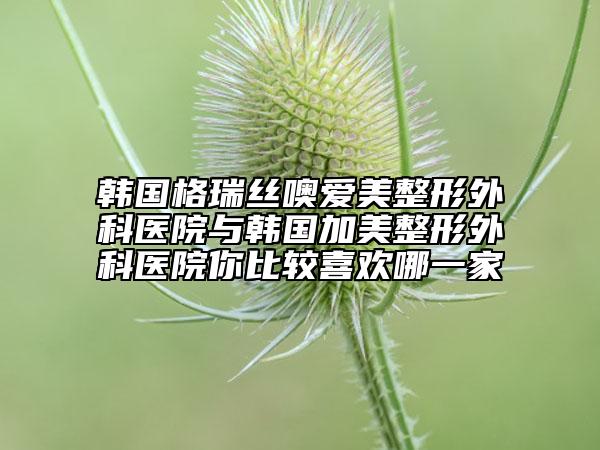 韩国格瑞丝噢爱美整形外科医院与韩国加美整形外科医院你比较喜欢哪一家