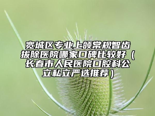 宽城区专业上颌常规智齿拔除医院哪家口碑比较好（长春市人民医院口腔科公立私立严选推荐）
