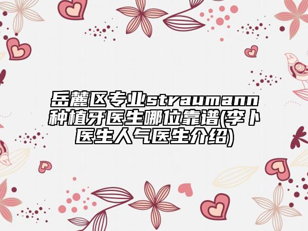 岳麓区专业straumann种植牙医生哪位靠谱(李卜医生人气医生介绍)