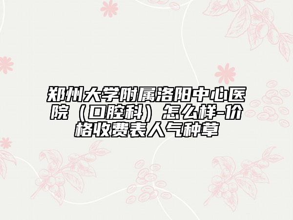 郑州大学附属洛阳中心医院（口腔科）怎么样-价格收费表人气种草