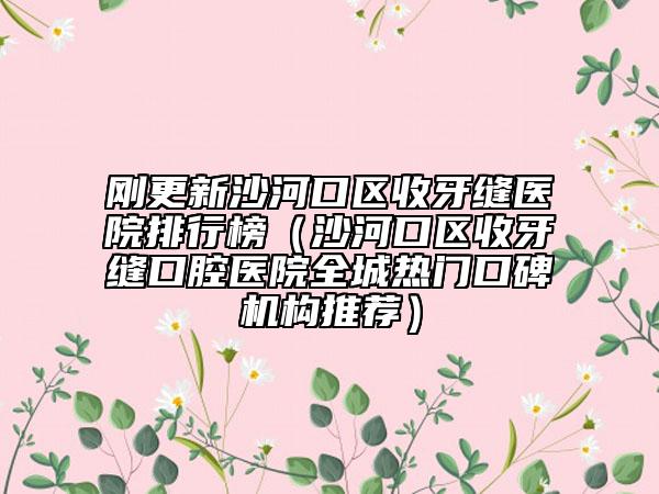 刚更新沙河口区收牙缝医院排行榜（沙河口区收牙缝口腔医院全城热门口碑机构推荐）