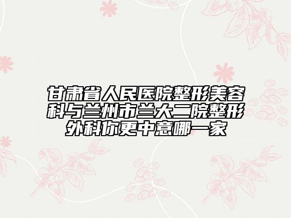 甘肃省人民医院整形美容科与兰州市兰大二院整形外科你更中意哪一家