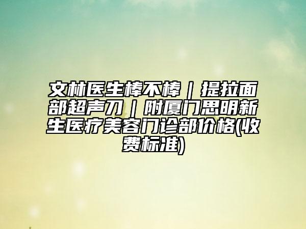 文林医生棒不棒｜提拉面部超声刀｜附厦门思明新生医疗美容门诊部价格(收费标准)