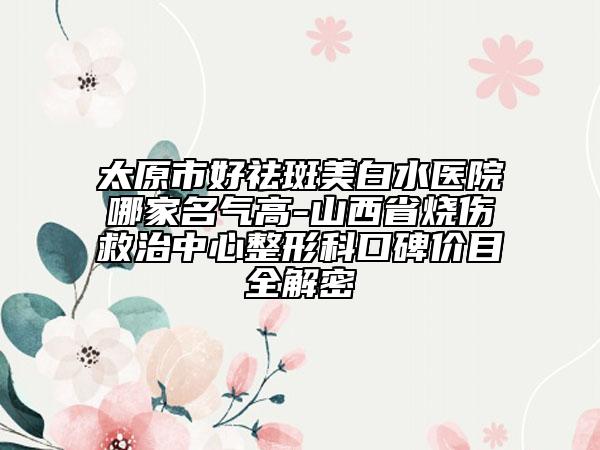 太原市好祛斑美白水医院哪家名气高-山西省烧伤救治中心整形科口碑价目全解密