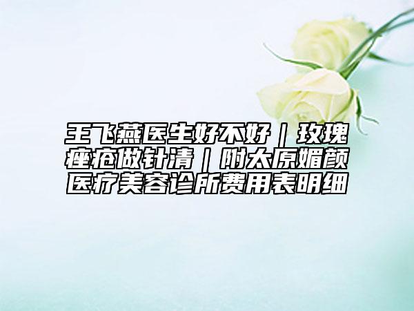 王飞燕医生好不好｜玫瑰痤疮做针清｜附太原媚颜医疗美容诊所费用表明细