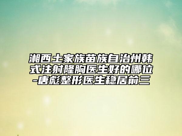 湘西土家族苗族自治州韩式注射隆胸医生好的哪位-唐彪整形医生稳居前三