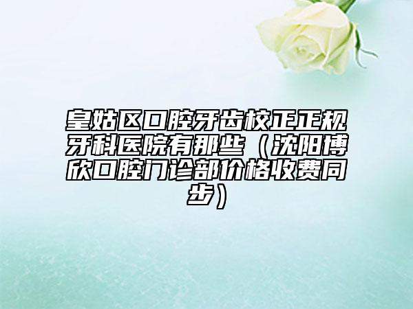 皇姑区口腔牙齿校正正规牙科医院有那些（沈阳博欣口腔门诊部价格收费同步）