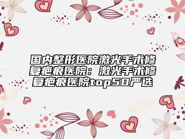 国内整形医院激光手术修复疤痕医院：激光手术修复疤痕医院top50严选