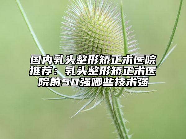 国内乳头整形矫正术医院推荐：乳头整形矫正术医院前50强哪些技术强