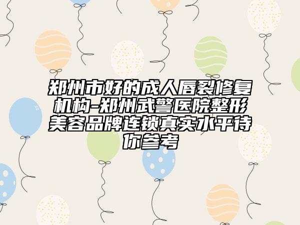 郑州市好的成人唇裂修复机构-郑州武警医院整形美容品牌连锁真实水平待你参考