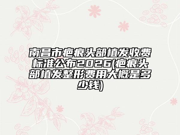 南昌市疤痕头部植发收费标准公布2026(疤痕头部植发整形费用大概是多少钱)