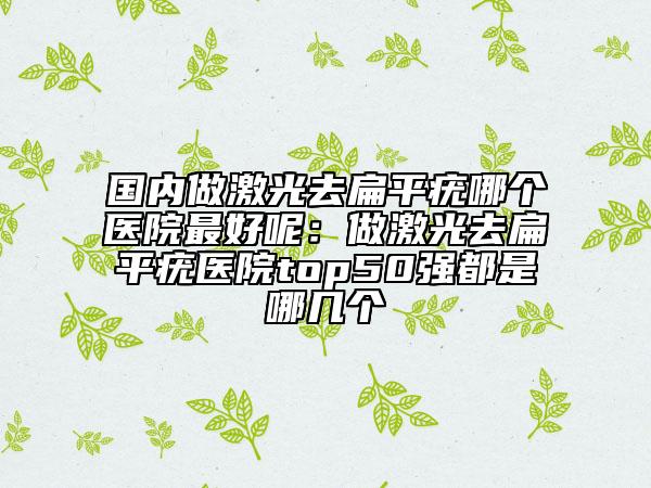 国内做激光去扁平疣哪个医院最好呢：做激光去扁平疣医院top50强都是哪几个
