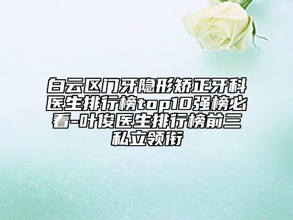 白云区门牙隐形矫正牙科医生排行榜top10强榜必看-叶俊医生排行榜前三私立领衔