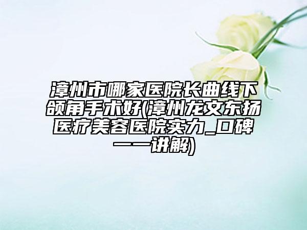 漳州市哪家医院长曲线下颌角手术好(漳州龙文东扬医疗美容医院实力_口碑一一讲解)