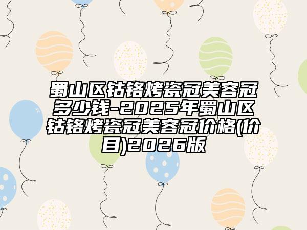 蜀山区钴铬烤瓷冠美容冠多少钱-2025年蜀山区钴铬烤瓷冠美容冠价格(价目)2026版