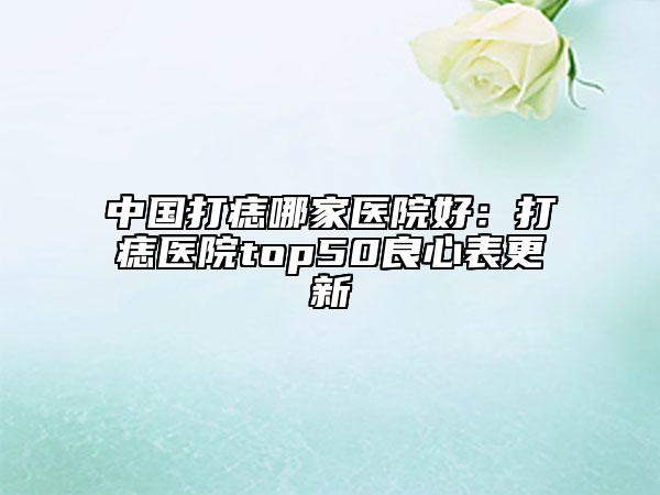 中国打痣哪家医院好：打痣医院top50良心表更新