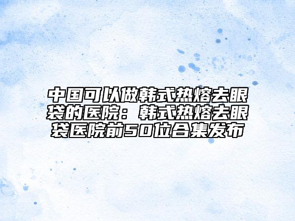 中国可以做韩式热熔去眼袋的医院：韩式热熔去眼袋医院前50位合集发布