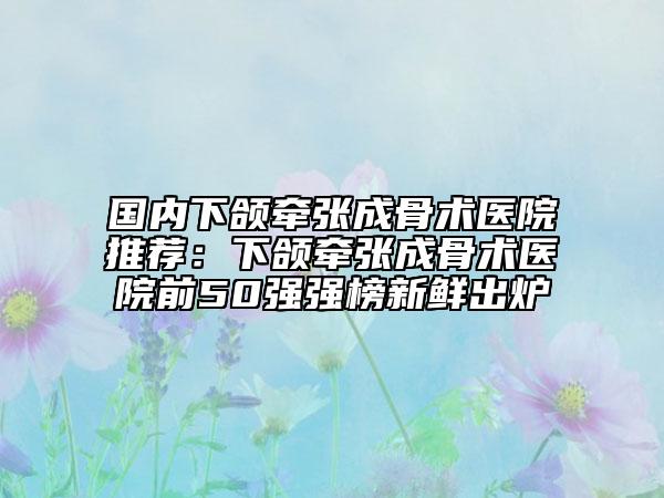 国内下颌牵张成骨术医院推荐：下颌牵张成骨术医院前50强强榜新鲜出炉