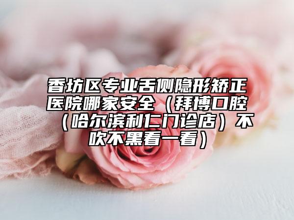香坊区专业舌侧隐形矫正医院哪家安全（拜博口腔（哈尔滨利仁门诊店）不吹不黑看一看）