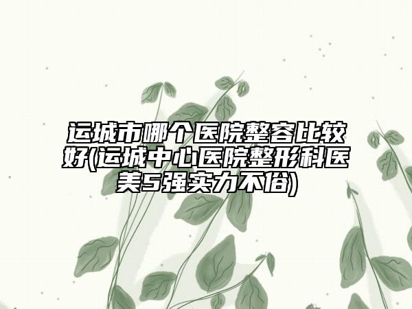 运城市哪个医院整容比较好(运城中心医院整形科医美5强实力不俗)