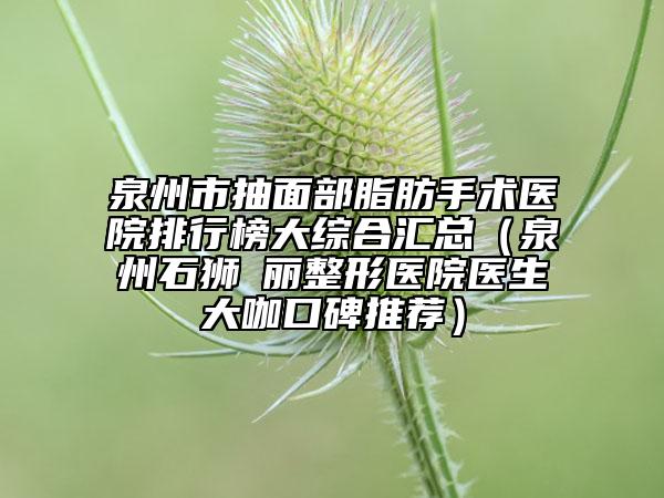 泉州市抽面部脂肪手术医院排行榜大综合汇总（泉州石狮栢丽整形医院医生大咖口碑推荐）