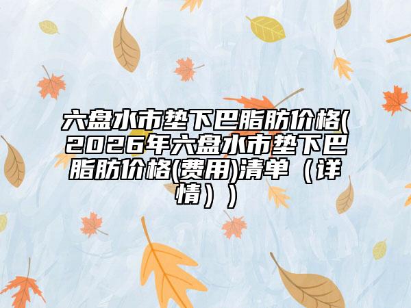 六盘水市垫下巴脂肪价格(2026年六盘水市垫下巴脂肪价格(费用)清单（详情）)