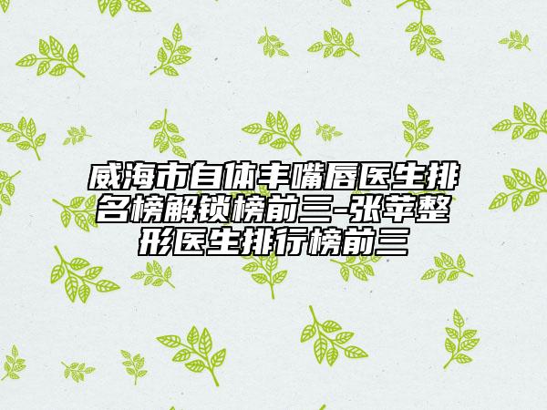 威海市自体丰嘴唇医生排名榜解锁榜前三-张苹整形医生排行榜前三